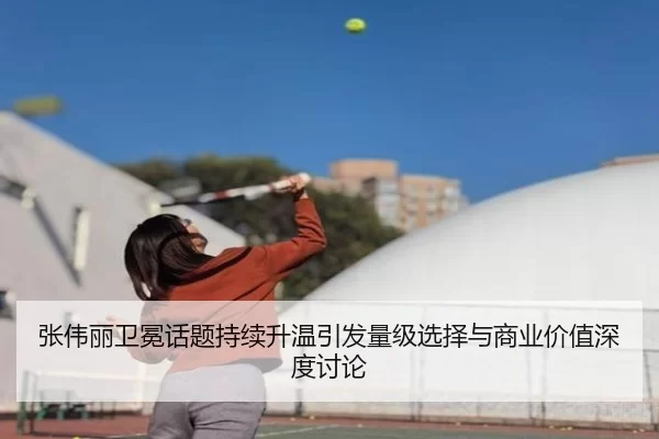 张伟丽卫冕话题持续升温引发量级选择与商业价值深度讨论